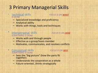 3 Primary Managerial Skills
• Technical skills FOCUS IS ON WHAT
IS DONE
– Specialized knowledge and proficiency
– Analytical ability
– Works with things, tools and techniques
• Interpersonal skills FOCUS IS ON HOW
SOMETHING IS DONE
– Works with and through people
– Effective as a group/team member
– Motivates, communicates, and resolves conflicts
• Conceptual skills FOCUS IS ON WHY
SOMETHING IS DONE
– Sees the “big picture” (how the parts fit
together)
– Understands the corporation as a whole
– Future-oriented…thinks strategically
 