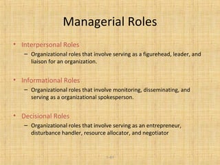1–81
Managerial Roles
• Interpersonal Roles
– Organizational roles that involve serving as a figurehead, leader, and
liaison for an organization.
• Informational Roles
– Organizational roles that involve monitoring, disseminating, and
serving as a organizational spokesperson.
• Decisional Roles
– Organizational roles that involve serving as an entrepreneur,
disturbance handler, resource allocator, and negotiator
 