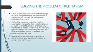 SOLVING THE PROBLEM OF RED TAPISM
 Earlier, It takes about six weeks for the message
of a man living in the lower left-hand corner of
the department to reach the president or
chairman of the board.
 the Ford factories and enterprises had no
organization, no specific duties attaching to any
position, no line of succession or of authority,
very few titles, and no conferences. We have only
the clerical help that is absolutely required; we
have no elaborate records of any kind, and
consequently no red tape.
 Because there are no titles and no limits of
authority, there is no question of red tape or
going over a man's head.
 