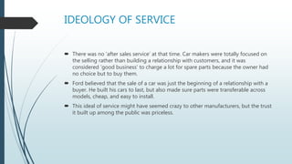 IDEOLOGY OF SERVICE
 There was no 'after sales service‘ at that time. Car makers were totally focused on
the selling rather than building a relationship with customers, and it was
considered 'good business' to charge a lot for spare parts because the owner had
no choice but to buy them.
 Ford believed that the sale of a car was just the beginning of a relationship with a
buyer. He built his cars to last, but also made sure parts were transferable across
models, cheap, and easy to install.
 This ideal of service might have seemed crazy to other manufacturers, but the trust
it built up among the public was priceless.
 