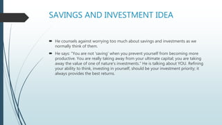SAVINGS AND INVESTMENT IDEA
 He counsels against worrying too much about savings and investments as we
normally think of them.
 He says: "You are not 'saving' when you prevent yourself from becoming more
productive. You are really taking away from your ultimate capital; you are taking
away the value of one of nature's investments." He is talking about YOU. Refining
your ability to think, investing in yourself, should be your investment priority; it
always provides the best returns.
 