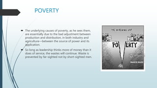 POVERTY
 The underlying causes of poverty, as he sees them,
are essentially due to the bad adjustment between
production and distribution, in both industry and
agriculture—between the source of power and its
application.
 So long as leadership thinks more of money than it
does of service, the wastes will continue. Waste is
prevented by far-sighted not by short-sighted men.
 