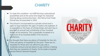 CHARITY
 To meet this condition—to fulfill the boy's educational
possibilities and at the same time begin his industrial
training along constructive lines—the Henry Ford Trade
School was incorporated in 1916.
 The school is incorporated as a private school and is
open to boys between the ages of twelve and eighteen. It
is organized on the basis of scholar2ships and each boy is
awarded an annual cash scholarship of four hundred
dollars at his entrance. This is gradually increased to a
maximum of six hundred dollars if his record is
satisfactory.
 He thought that there are plenty of hospitals for the rich.
There are plenty of hospitals for the poor. There are no
hospitals for those who can afford to pay only a
moderate amount and yet desire to pay without a feeling
that they are recipients of charity. So he made a hospital
named Detroit General Hospital.
 