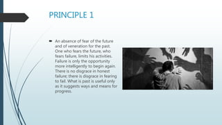 PRINCIPLE 1
 An absence of fear of the future
and of veneration for the past.
One who fears the future, who
fears failure, limits his activities.
Failure is only the opportunity
more intelligently to begin again.
There is no disgrace in honest
failure; there is disgrace in fearing
to fail. What is past is useful only
as it suggests ways and means for
progress.
 