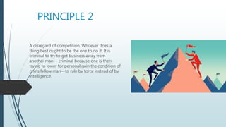 PRINCIPLE 2
A disregard of competition. Whoever does a
thing best ought to be the one to do it. It is
criminal to try to get business away from
another man— criminal because one is then
trying to lower for personal gain the condition of
one's fellow man—to rule by force instead of by
intelligence.
 