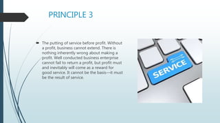 PRINCIPLE 3
 The putting of service before profit. Without
a profit, business cannot extend. There is
nothing inherently wrong about making a
profit. Well conducted business enterprise
cannot fail to return a profit, but profit must
and inevitably will come as a reward for
good service. It cannot be the basis—it must
be the result of service.
 