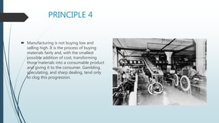 PRINCIPLE 4
 Manufacturing is not buying low and
selling high. It is the process of buying
materials fairly and, with the smallest
possible addition of cost, transforming
those materials into a consumable product
and giving it to the consumer. Gambling,
speculating, and sharp dealing, tend only
to clog this progression.
 