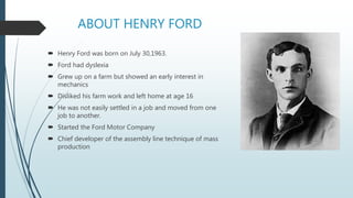 ABOUT HENRY FORD
 Henry Ford was born on July 30,1963.
 Ford had dyslexia
 Grew up on a farm but showed an early interest in
mechanics
 Disliked his farm work and left home at age 16
 He was not easily settled in a job and moved from one
job to another.
 Started the Ford Motor Company
 Chief developer of the assembly line technique of mass
production
 