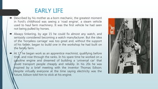 EARLY LIFE
 Described by his mother as a born mechanic, the greatest moment
in Ford's childhood was seeing a 'road engine', a steam vehicle
used to haul farm machinery. It was the first vehicle he had seen
not being pulled by horses.
 Always tinkering, by age 15 he could fix almost any watch, and
seriously considered becoming a watch manufacturer. But the idea
of the 'horseless carriage' was too great and, without the support
of his father, began to build one in the workshop he had built on
the family farm.
 At 17 he began work as an apprentice machinist, qualifying before
time, and rose through the ranks. In his spare time he worked on a
gasoline engine and dreamed of building a 'universal car' that
could transport people cheaply and reliably. In his 20s he was
inspired by a brief meeting with the inventor Thomas Edison;
despite virtually everyone at the time saying electricity was the
future, Edison told him to stick at his engine.
 