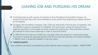 LEAVING JOB AND PURSUING HIS DREAM
 Ford had joined up with a group of investors to form the Detroit Automobile Company. He
quickly found that they were more interested in quick profits than engineering a better machine,
so he resigned.
 He began The Ford Motor Company. Over 1700 cars were built in the first year of operation, and
the 'Model A' gained a reputation for reliability. The second year, giving into pressure from
business associates, Ford brought out three models and raised prices. They sold fewer vehicles.
He realized he had to have ownership in order to have full control.
 In 1908-09 the firm sold over 10,000 cars, and again there was pressure to 'expand the range'.
Ford went in exactly the opposite direction that Ford would now sell only one model: the Model
T. What's more, it would be available in only one colour.
 FAMOUS QUOTE-
"Any customer can have a car painted any colour that he wants so long as it is black“ –HENRY FORD
 