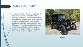 SUCCESS STORY
 Ford abhorred the idea of trying to get the
highest price for the car. Instead, his
strategy was to base prices on the cost of
manufacture. If his factories could be made
more and more efficient, the consumer
would win. Like Sam Walton with his Wal-
Mart stores, Ford discovered that he could
make more profits from selling greater
numbers of the product at a lower price,
than selling fewer at a higher price.
MODEL T
 