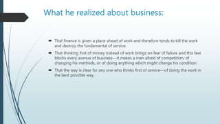 What he realized about business:
 That finance is given a place ahead of work and therefore tends to kill the work
and destroy the fundamental of service.
 That thinking first of money instead of work brings on fear of failure and this fear
blocks every avenue of business—it makes a man afraid of competition, of
changing his methods, or of doing anything which might change his condition.
 That the way is clear for any one who thinks first of service—of doing the work in
the best possible way.
 