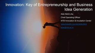 Innovation: Key of Entrepreneurship and Business
Idea Generation
Alok Nikhil Jha
Chief Operating Officer
IIITD Innovation & Incubation Center
www.linkedin.com/en/aloknikhil
alok@iiitd.ac.in
 