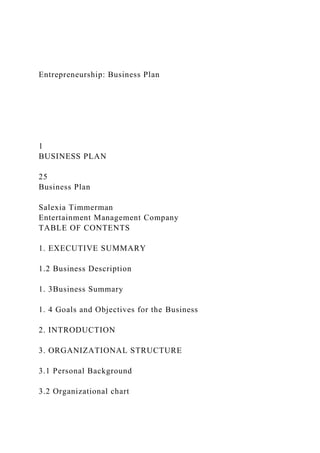 Entrepreneurship: Business Plan
1
BUSINESS PLAN
25
Business Plan
Salexia Timmerman
Entertainment Management Company
TABLE OF CONTENTS
1. EXECUTIVE SUMMARY
1.2 Business Description
1. 3Business Summary
1. 4 Goals and Objectives for the Business
2. INTRODUCTION
3. ORGANIZATIONAL STRUCTURE
3.1 Personal Background
3.2 Organizational chart
 