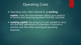  Operating costs, often referred to as working
capital, cover the time between selling your product
or service and receiving payment from the customer.
 working capital: the amount of cash needed to carry
out the daily operations of a business; it ensures a
positive cash flow after covering all operating
expenses
Operating Costs
 