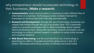 why entrepreneurs should incorporate technology in
their businesses..(Make a research)
 Communication: good communication is necessary to allow efficient flow of
information in a business. Technology provides multiple channels for
businesses to communicate both internally and externally.
 Research and Development: through the use of technology, businesses can
research the market through the use of secondary data. This is extremely
useful as it provides businesses with in-depth knowledge about markets
before penetrating them. Along with secondary research, businesses can use
technology to conduct primary research in addition to using online surveys
and customer feedback.
 Web Based Advertising: one the most beneficial use of technology is
advertising to millions of people around the globe just at a click of a
button. Web based advertising consists of websites and social media.
 