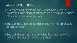 FARM BUDGETING
 It is concerned with techniques, which help users to
prescribe future plans of action based on so many courses
of action to achieve objectives.
 Budgeting is a tool for farm planning the most profitable
course of action.
 Budgeting assesses on paper what the outcome will be
before implementing whatever is there.
 