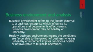 Business environment and analysis
Business environment refers to the factors external
to a business enterprise which influence its
operations and determine its effectiveness.
Business environment may be healthy or
unhealthy.
Healthy business environment means the conditions
are favourable to the growth of business whereas
unhealthy environment implies conditions hostile
or unfavourable to business operations.
Chapter1
2
 