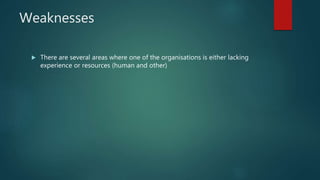 Weaknesses
 There are several areas where one of the organisations is either lacking
experience or resources (human and other)
 
