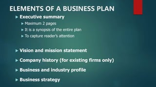 ELEMENTS OF A BUSINESS PLAN
 Executive summary
 Maximum 2 pages
 It is a synopsis of the entire plan
 To capture reader’s attention
 Vision and mission statement
 Company history (for existing firms only)
 Business and industry profile
 Business strategy
 