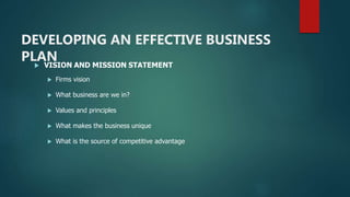 DEVELOPING AN EFFECTIVE BUSINESS
PLAN VISION AND MISSION STATEMENT
 Firms vision
 What business are we in?
 Values and principles
 What makes the business unique
 What is the source of competitive advantage
 
