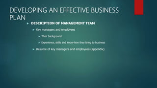 DEVELOPING AN EFFECTIVE BUSINESS
PLAN
 DESCRIPTION OF MANAGEMENT TEAM
 Key managers and employees
 Their background
 Experience, skills and know-how they bring to business
 Resume of key managers and employees (appendix)
 