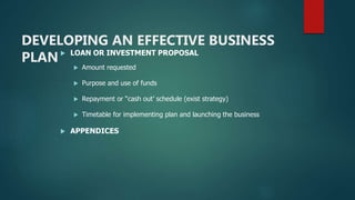 DEVELOPING AN EFFECTIVE BUSINESS
PLAN LOAN OR INVESTMENT PROPOSAL
 Amount requested
 Purpose and use of funds
 Repayment or “cash out’ schedule (exist strategy)
 Timetable for implementing plan and launching the business
 APPENDICES
 