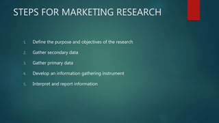 STEPS FOR MARKETING RESEARCH
1. Define the purpose and objectives of the research
2. Gather secondary data
3. Gather primary data
4. Develop an information gathering instrument
5. Interpret and report information
 
