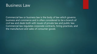 Business Law
Commercial law or business law is the body of law which governs
business and commerce and is often considered to be a branch of
civil law and deals both with issues of private law and public law.
Commercial law regulates corporate contracts, hiring practices, and
the manufacture and sales of consumer goods
 