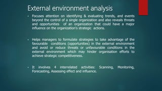 External environment analysis
 Focuses attention on identifying & evaluating trends, and events
beyond the control of a single organization and also reveals threats
and opportunities of an organization that could have a major
influence on the organization's strategic actions.
 Helps managers to formulate strategies to take advantage of the
favourable conditions (opportunities) in the external environment
and avoid or reduce threats or unfavourable conditions in the
external environment which may hinder organisation efforts to
achieve strategic competitiveness.
 It involves 4 interrelated activities: Scanning, Monitoring,
Forecasting, Assessing effect and influence.
 