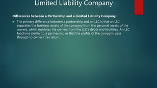 Limited Liability Company
Differences between a Partnership and a Limited Liability Company
 The primary difference between a partnership and an LLC is that an LLC
separates the business assets of the company from the personal assets of the
owners, which insulates the owners from the LLC's debts and liabilities. An LLC
functions similar to a partnership in that the profits of the company pass
through to owners’ tax return.
 