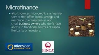 Microfinance
 also known as microcredit, is a financial
service that offers loans, savings and
insurance to entrepreneurs and
small business owners who don't have
access to traditional sources of capital,
like banks or investors.
 