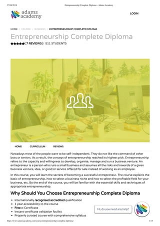 27/08/2018 Entrepreneurship Complete Diploma - Adams Academy
https://www.adamsacademy.com/course/entrepreneurship-complete-diploma/ 1/13
( 7 REVIEWS )
HOME / COURSE / BUSINESS / ENTREPRENEURSHIP COMPLETE DIPLOMA
Entrepreneurship Complete Diploma
511 STUDENTS
Nowadays most of the people want to be self-independent. They do not like the command of other
boss or seniors. As a result, the concept of entrepreneurship reached its highest pick. Entrepreneurship
refers to the capacity and willingness to develop, organise, manage and run a business venture. An
entrepreneur is a person who runs a small business and assumes all the risks and rewards of a given
business venture, idea, or good or service o ered for sale instead of working as an employee.
In this course, you will learn the secrets of becoming a successful entrepreneur. The course explains the
basic of entrepreneurship, how to select a business niche and how to select the pro table eld for your
business, etc. By the end of the course, you will be familiar with the essential skills and techniques of
appropriate entrepreneurship.
Why Should You Choose Entrepreneurship Complete Diploma
Internationally recognised accredited quali cation
1 year accessibility to the course
Free e-Certi cate
Instant certi cate validation facility
Properly curated course with comprehensive syllabus
HOME CURRICULUM REVIEWS
LOGIN
Hi, do you need any help?
Hi, do you need any help?
Hi, do you need any help?
Hi, do you need any help?
Hi, do you need any help?
Hi, do you need any help?
Hi, do you need any help?
Hi, do you need any help?
Hi, do you need any help?
Hi, do you need any help?
Hi, do you need any help?
Hi, do you need any help?
Hi, do you need any help?

 