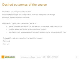 Entrepreneurship Course – Session 1 - 2014 © Olivier WITMEUR
Understand why entrepreneurship matters
Introduce key-concepts and best practices in various entrepreneurial settings
Challenge your entrepreneurial mindset
At the end of course participants must be able to:
–  Master new tools and techniques that are part of the ‘entrepreneurial toolbox’
–  Imagine, assess and design an entrepreneurial projects
–  Identify the main issues associated with such projects and be able to deal with them
End-up with more open questions than definitive answers
Work hard
Have fun!
12
Desired outcomes of the course
 