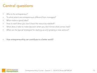 Entrepreneurship Course – Session 1 - 2014 © Olivier WITMEUR
•  Who is the entrepreneur?
•  To what extent are entrepreneurs different from managers?
•  What makes a good idea?
•  How to start when you don’t have the resources needed?
•  What does it take to make decision when you don’t know what comes next?
•  What are the typical strategies for starting-up and growing a new venture?
•  How entrepreneurship can contribute to a better world?
13
Central questions
 