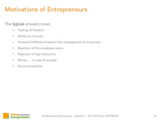 Entrepreneurship Course – Session 1 - 2014 © Olivier WITMEUR
The typical answers cover
•  Feeling of freedom
•  Ability to innovate
•  Personal fulfillment linked to the management of a business
•  Rejection of the employee status
•  Rejection of big institutions
•  Money … in case of success
•  Social recognition
16
Motivations of Entrepreneurs
 
