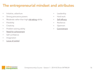 Entrepreneurship Course – Session 1 - 2014 © Olivier WITMEUR
•  Initiative, adventure
•  Strong persuasive powers
•  Moderate rather than high risk-taking ability
•  Flexibility
•  Creativity
•  Problem-solving ability
•  Need for achievement
•  Self confidence
•  Imagination
•  Locus of control
18
The entrepreneurial mindset and attributes
•  Leadership
•  Hard work
•  Self efficacy
•  Resilience
•  Optimism
•  Commitment
 