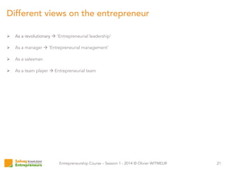 Entrepreneurship Course – Session 1 - 2014 © Olivier WITMEUR
Ø  As a revolutionary à ‘Entrepreneurial leadership’
Ø  As a manager à ‘Entrepreneurial management’
Ø  As a salesman
Ø  As a team player à Entrepreneurial team
21
Different views on the entrepreneur
 