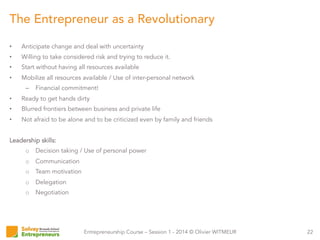 Entrepreneurship Course – Session 1 - 2014 © Olivier WITMEUR
•  Anticipate change and deal with uncertainty
•  Willing to take considered risk and trying to reduce it.
•  Start without having all resources available
•  Mobilize all resources available / Use of inter-personal network
–  Financial commitment!
•  Ready to get hands dirty
•  Blurred frontiers between business and private life
•  Not afraid to be alone and to be criticized even by family and friends
Leadership skills:
o  Decision taking / Use of personal power
o  Communication
o  Team motivation
o  Delegation
o  Negotiation
22
The Entrepreneur as a Revolutionary
 