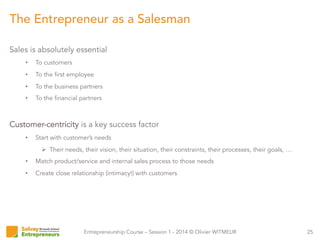 Entrepreneurship Course – Session 1 - 2014 © Olivier WITMEUR
Sales is absolutely essential
•  To customers
•  To the first employee
•  To the business partners
•  To the financial partners
Customer-centricity is a key success factor
•  Start with customer’s needs
Ø  Their needs, their vision, their situation, their constraints, their processes, their goals, …
•  Match product/service and internal sales process to those needs
•  Create close relationship (intimacy!) with customers
25
The Entrepreneur as a Salesman
 