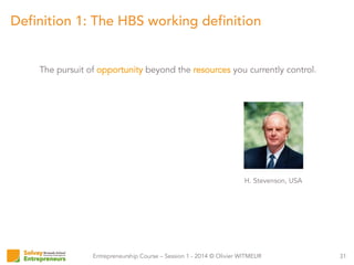 Entrepreneurship Course – Session 1 - 2014 © Olivier WITMEUR
Definition 1: The HBS working definition
31
The pursuit of opportunity beyond the resources you currently control.
H. Stevenson, USA
 