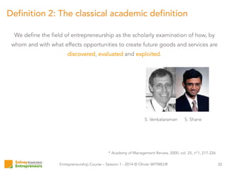 Entrepreneurship Course – Session 1 - 2014 © Olivier WITMEUR
We define the field of entrepreneurship as the scholarly examination of how, by
whom and with what effects opportunities to create future goods and services are
discovered, evaluated and exploited.
32
Definition 2: The classical academic definition
S. ShaneS. Venkataraman
* Academy of Management Review, 2000, vol. 25, n°1, 217-226
 