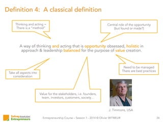 Entrepreneurship Course – Session 1 - 2014 © Olivier WITMEUR
Definition 4: A classical definition
34
A way of thinking and acting that is opportunity obsessed, holistic in
approach & leadership balanced for the purpose of value creation.
J. Timmons, USA
Thinking and acting =
There is a “method”
Central role of the opportunity
(but found or made?)
Take all aspects into
consideration
Need to be managed
There are best practices
Value for the stakeholders, i.e. founders,
team, investors, customers, society…
 