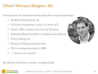 Entrepreneurship Course – Session 1 - 2014 © Olivier WITMEUR
A real passion for entrepreneurship education and entrepreneurs.
•  Student entrepreneurs: 2x
•  Full time entrepreneur: once, in a team of 5
•  Coach: 500+ projects over the last 20 years
•  (Advisory) Board member in multiple new ventures
•  Policy making: 2x
•  Director of Solvay Entrepreneurs
•  PhD in entrepreneurship in 2008
•  … never as an investor
My wife (as Colombo), no kids, one dog (Vicky).
36
Olivier Witmeur (Belgian, 46)
 