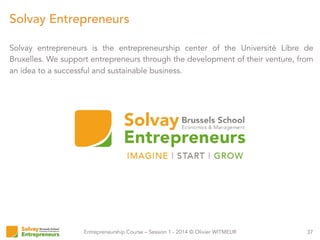 Entrepreneurship Course – Session 1 - 2014 © Olivier WITMEUR
Solvay entrepreneurs is the entrepreneurship center of the Université Libre de
Bruxelles. We support entrepreneurs through the development of their venture, from
an idea to a successful and sustainable business.
37
Solvay Entrepreneurs
 