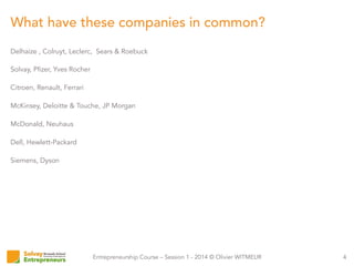 Entrepreneurship Course – Session 1 - 2014 © Olivier WITMEUR
What have these companies in common?
4
Delhaize , Colruyt, Leclerc, Sears & Roebuck
Solvay, Pfizer, Yves Rocher
Citroen, Renault, Ferrari
McKinsey, Deloitte & Touche, JP Morgan
McDonald, Neuhaus
Dell, Hewlett-Packard
Siemens, Dyson
 