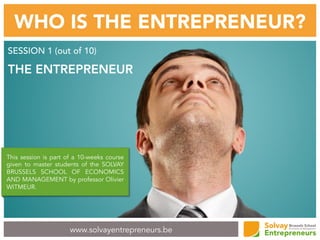 www.solvayentrepreneurs.be
WHO IS THE ENTREPRENEUR?
SESSION 1 (out of 10)
THE ENTREPRENEUR
This session is part of a 10-weeks course
given to master students of the SOLVAY
BRUSSELS SCHOOL OF ECONOMICS
AND MANAGEMENT by professor Olivier
WITMEUR.
 
