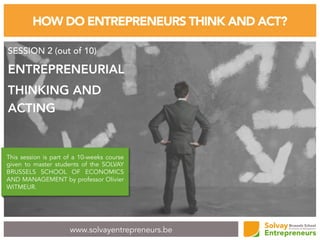 www.solvayentrepreneurs.be
HOW DO ENTREPRENEURS THINK AND ACT?
SESSION 2 (out of 10)
ENTREPRENEURIAL
THINKING AND
ACTING
This session is part of a 10-weeks course
given to master students of the SOLVAY
BRUSSELS SCHOOL OF ECONOMICS
AND MANAGEMENT by professor Olivier
WITMEUR.
 