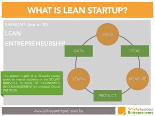 www.solvayentrepreneurs.be
WHAT IS LEAN STARTUP?
SESSION 5 (out of 10)
LEAN
ENTREPRENEURSHIP
This session is part of a 10-weeks course
given to master students of the SOLVAY
BRUSSELS SCHOOL OF ECONOMICS
AND MANAGEMENT by professor Olivier
WITMEUR.
 
