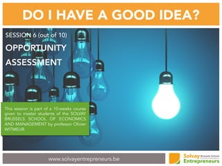 www.solvayentrepreneurs.be
DO I HAVE A GOOD IDEA?
SESSION 6 (out of 10)
OPPORTUNITY
ASSESSMENT
This session is part of a 10-weeks course
given to master students of the SOLVAY
BRUSSELS SCHOOL OF ECONOMICS
AND MANAGEMENT by professor Olivier
WITMEUR.
 